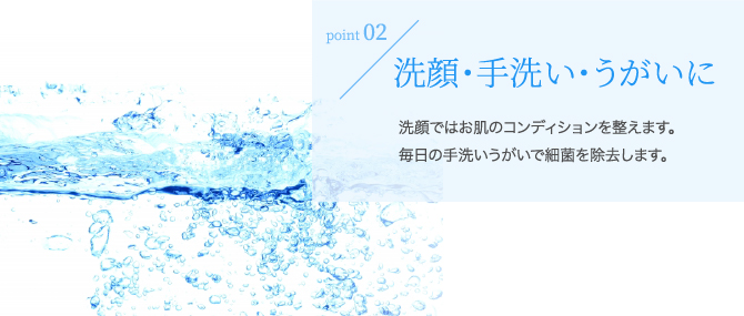 洗顔・手洗い歯磨きに。歯磨きで虫歯予防、口臭ケアに最適。
洗顔ではニキビ予防でお肌を綺麗に整えます。毎日の手洗いでウイルスを殺菌し風邪などの予防にも効果的です。